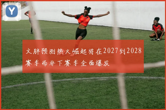 文胖预测热火崛起将在2027到2028赛季而非下赛季全面爆发