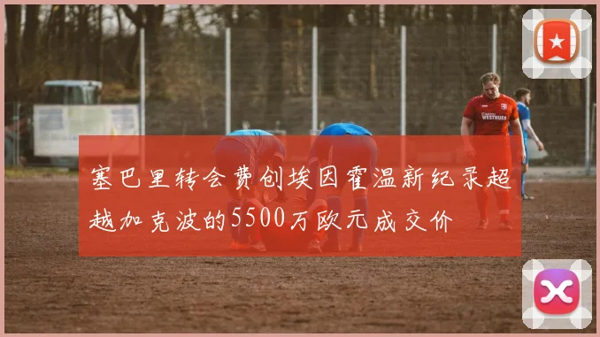 塞巴里转会费创埃因霍温新纪录超越加克波的5500万欧元成交价