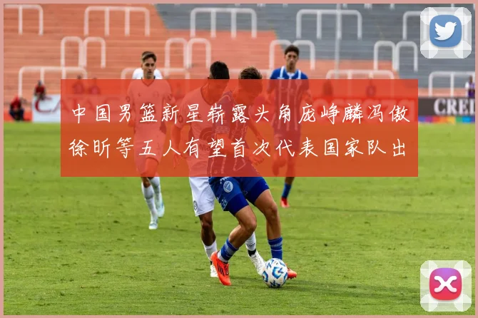 中国男篮新星崭露头角庞峥麟冯傲徐昕等五人有望首次代表国家队出战