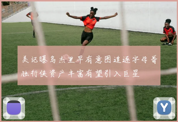美记曝乌杰里早有意图追逐字母哥独行侠资产丰富有望引入巨星