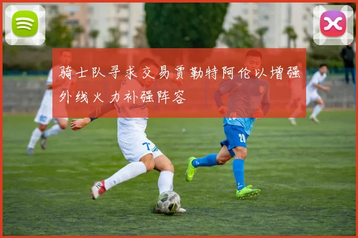 骑士队寻求交易贾勒特阿伦以增强外线火力补强阵容