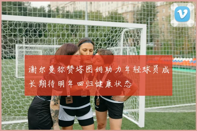 谢尔曼称赞塔图姆助力年轻球员成长期待明年回归健康状态