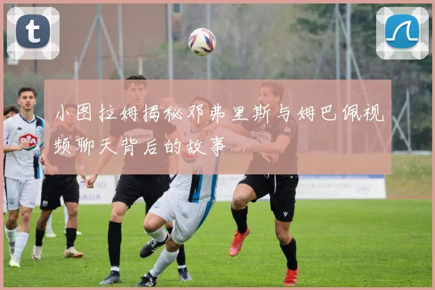 小图拉姆揭秘邓弗里斯与姆巴佩视频聊天背后的故事