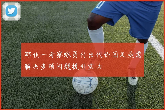 邵佳一考察球员付出代价国足亟需解决多项问题提升实力
