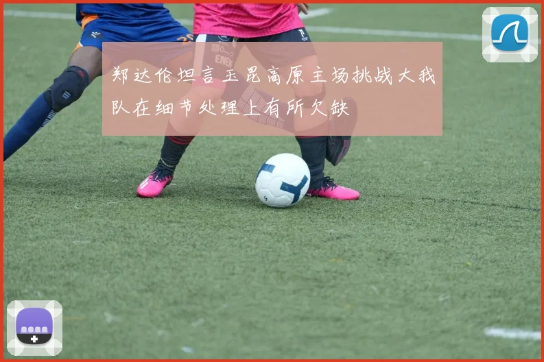 郑达伦坦言玉昆高原主场挑战大我队在细节处理上有所欠缺