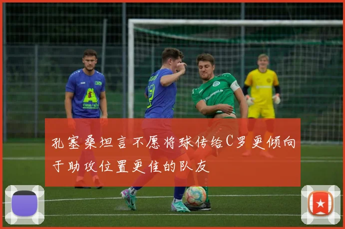 孔塞桑坦言不愿将球传给C罗更倾向于助攻位置更佳的队友