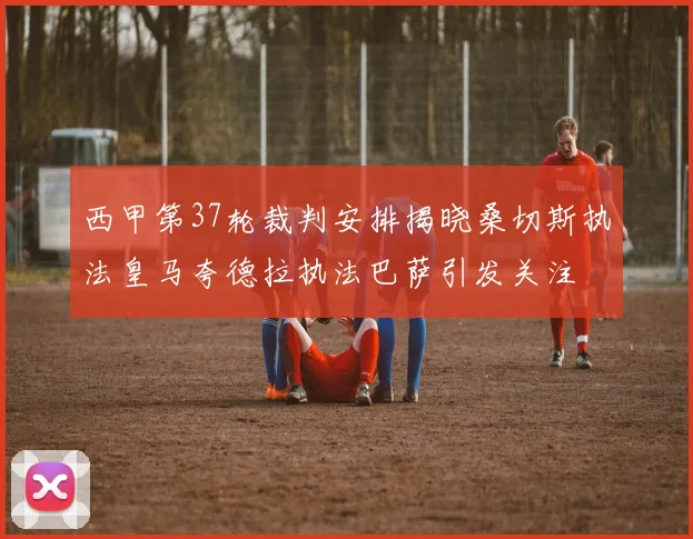 西甲第37轮裁判安排揭晓桑切斯执法皇马夸德拉执法巴萨引发关注