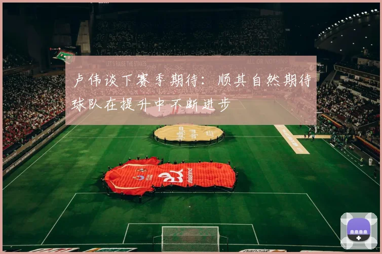 卢伟谈下赛季期待：顺其自然期待球队在提升中不断进步