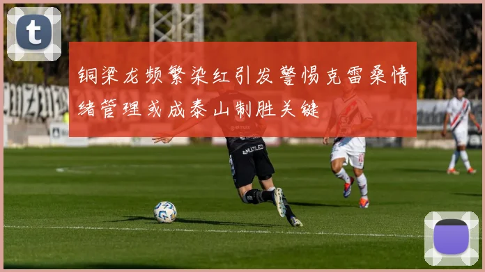 铜梁龙频繁染红引发警惕克雷桑情绪管理或成泰山制胜关键