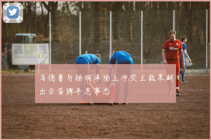 马德鲁与杨明洋场上冲突主裁果断出示黄牌平息事态